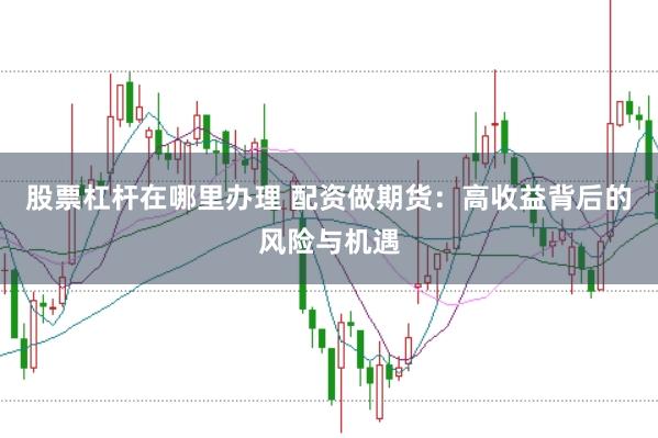 股票杠桿在哪里辦理 配資做期貨：高收益背后的風險與機遇