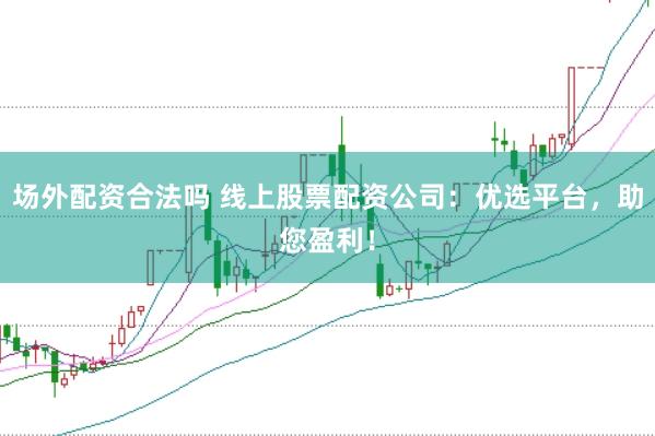 場外配資合法嗎 線上股票配資公司：優選平臺，助您盈利！