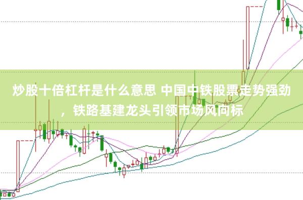 炒股十倍杠桿是什么意思 中國中鐵股票走勢強勁，鐵路基建龍頭引領市場風向標