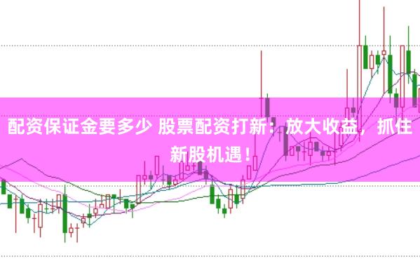配資保證金要多少 股票配資打新：放大收益，抓住新股機遇！